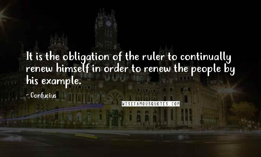 Confucius Quotes: It is the obligation of the ruler to continually renew himself in order to renew the people by his example.