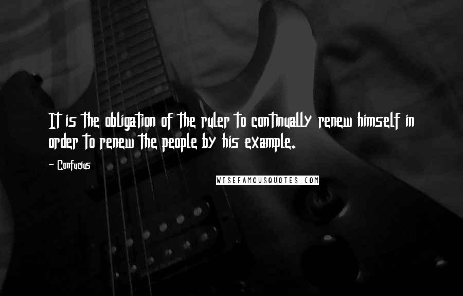 Confucius Quotes: It is the obligation of the ruler to continually renew himself in order to renew the people by his example.