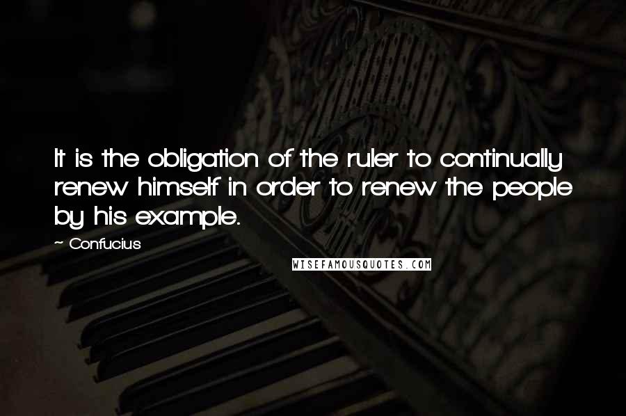 Confucius Quotes: It is the obligation of the ruler to continually renew himself in order to renew the people by his example.