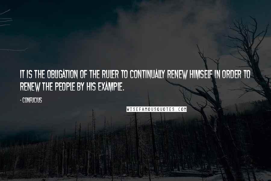 Confucius Quotes: It is the obligation of the ruler to continually renew himself in order to renew the people by his example.