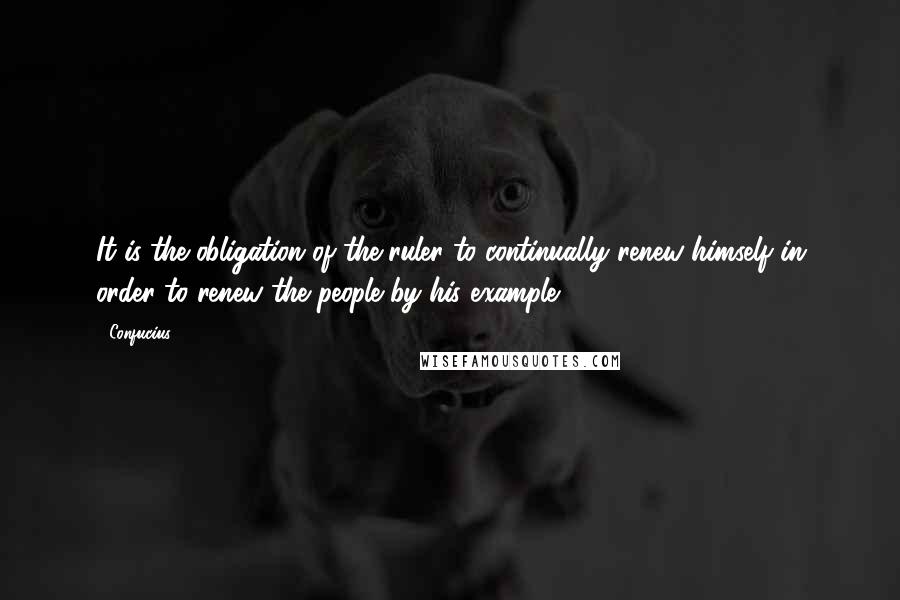 Confucius Quotes: It is the obligation of the ruler to continually renew himself in order to renew the people by his example.