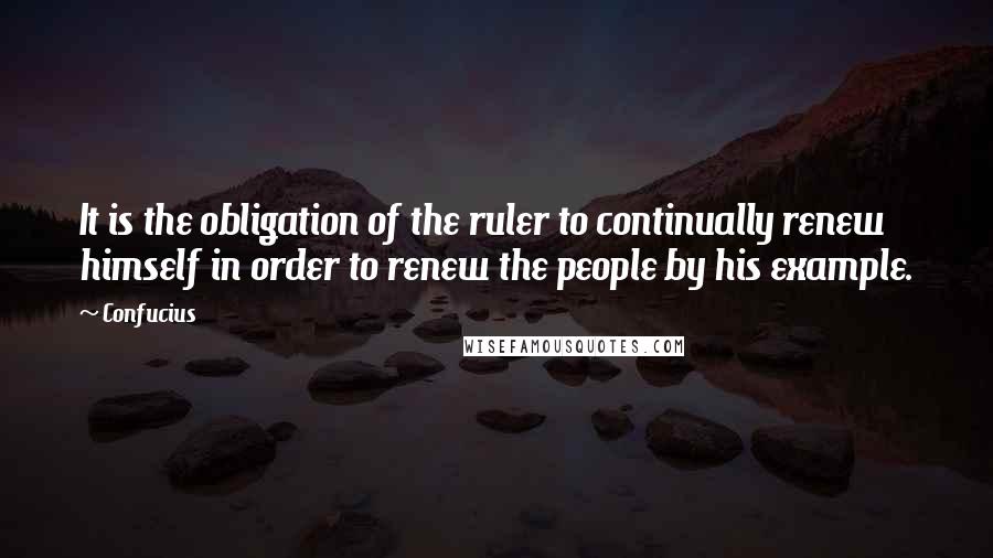 Confucius Quotes: It is the obligation of the ruler to continually renew himself in order to renew the people by his example.