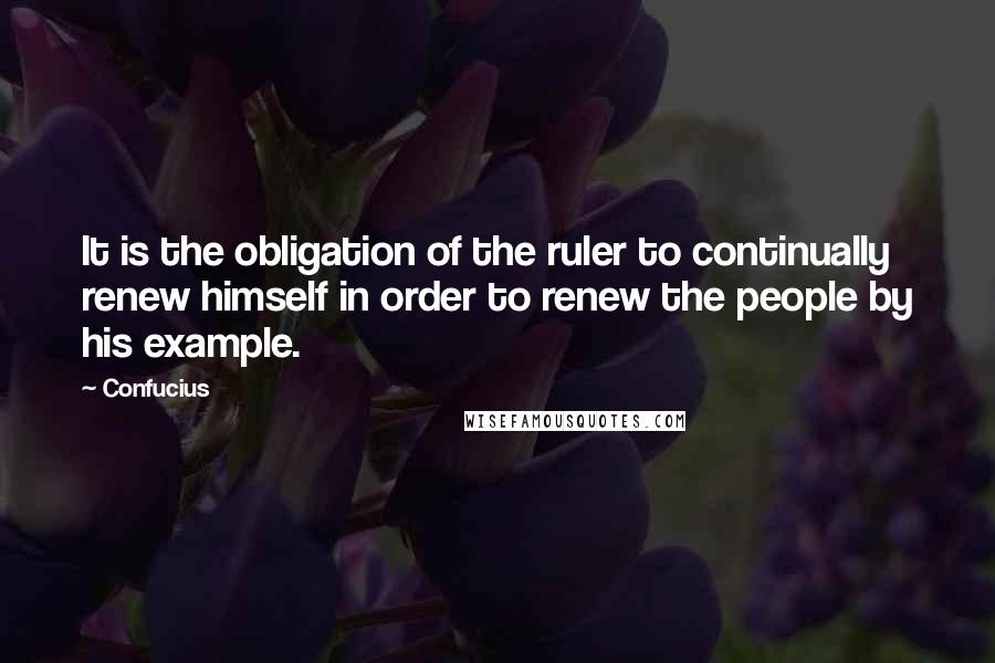 Confucius Quotes: It is the obligation of the ruler to continually renew himself in order to renew the people by his example.