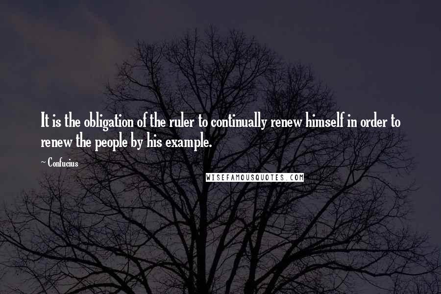 Confucius Quotes: It is the obligation of the ruler to continually renew himself in order to renew the people by his example.