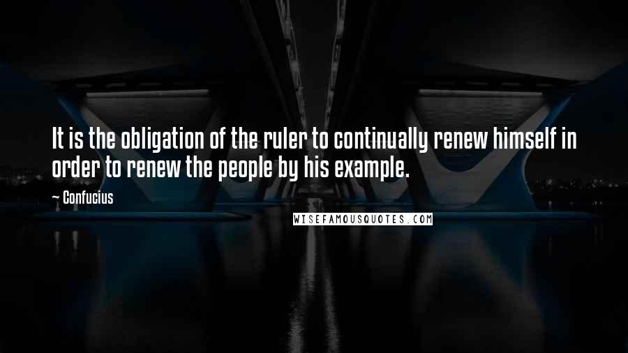 Confucius Quotes: It is the obligation of the ruler to continually renew himself in order to renew the people by his example.