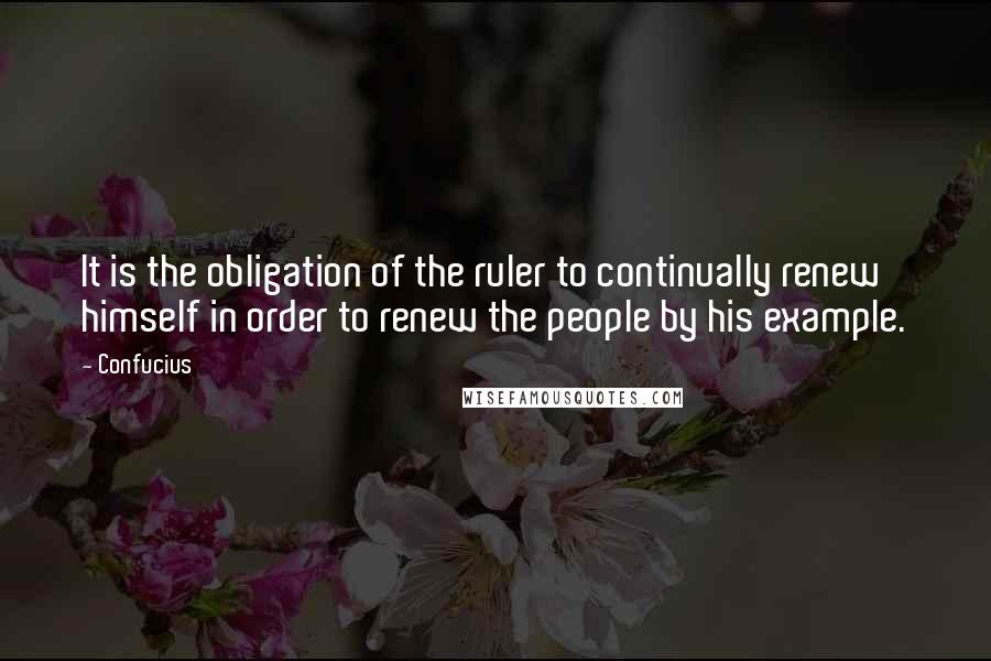 Confucius Quotes: It is the obligation of the ruler to continually renew himself in order to renew the people by his example.