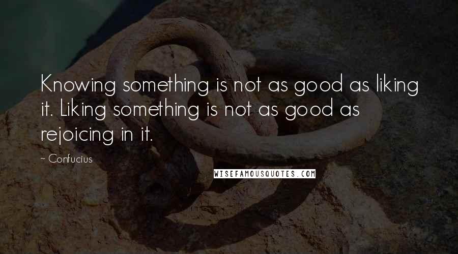 Confucius Quotes: Knowing something is not as good as liking it. Liking something is not as good as rejoicing in it.