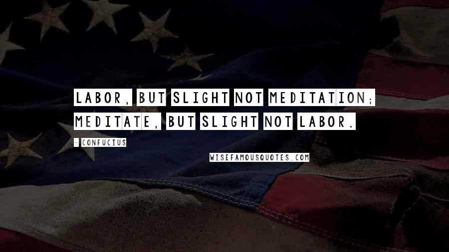 Confucius Quotes: Labor, but slight not meditation; meditate, but slight not labor.
