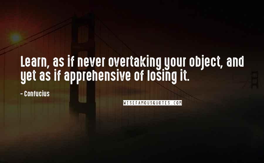 Confucius Quotes: Learn, as if never overtaking your object, and yet as if apprehensive of losing it.