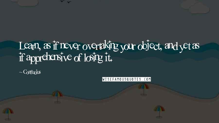 Confucius Quotes: Learn, as if never overtaking your object, and yet as if apprehensive of losing it.