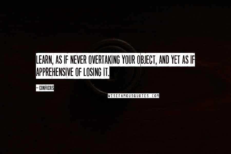 Confucius Quotes: Learn, as if never overtaking your object, and yet as if apprehensive of losing it.