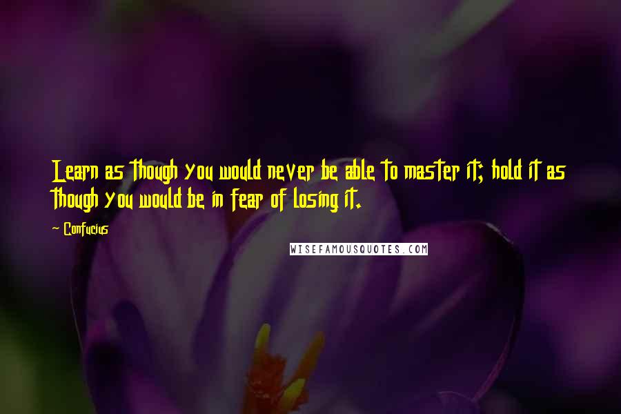 Confucius Quotes: Learn as though you would never be able to master it; hold it as though you would be in fear of losing it.