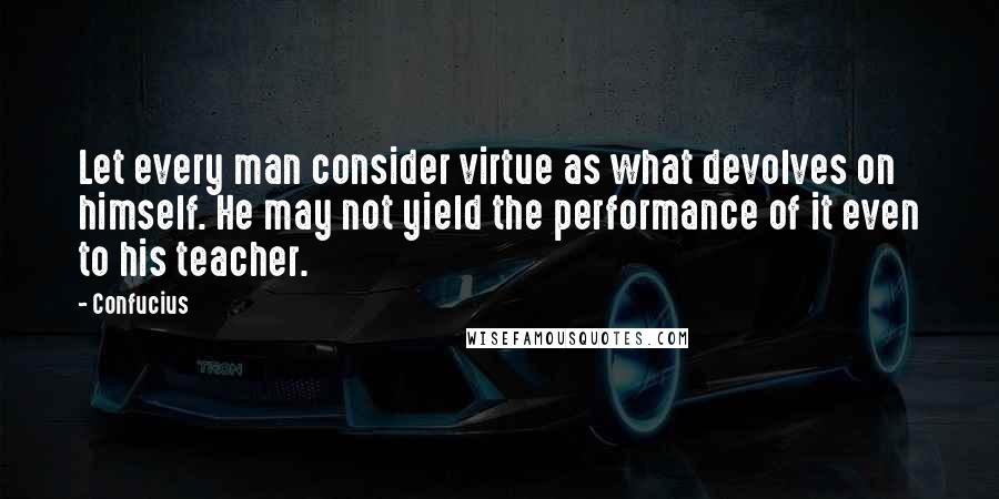 Confucius Quotes: Let every man consider virtue as what devolves on himself. He may not yield the performance of it even to his teacher.