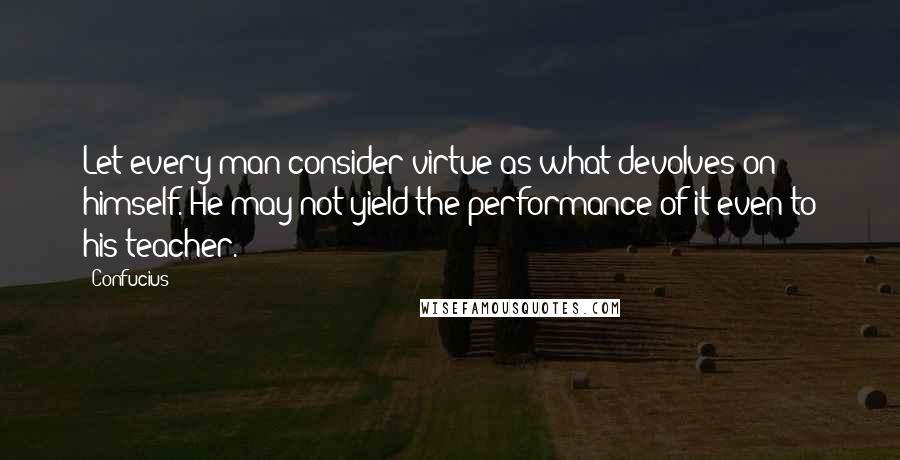 Confucius Quotes: Let every man consider virtue as what devolves on himself. He may not yield the performance of it even to his teacher.