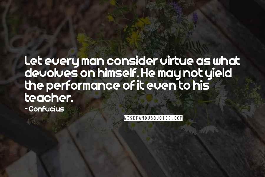 Confucius Quotes: Let every man consider virtue as what devolves on himself. He may not yield the performance of it even to his teacher.