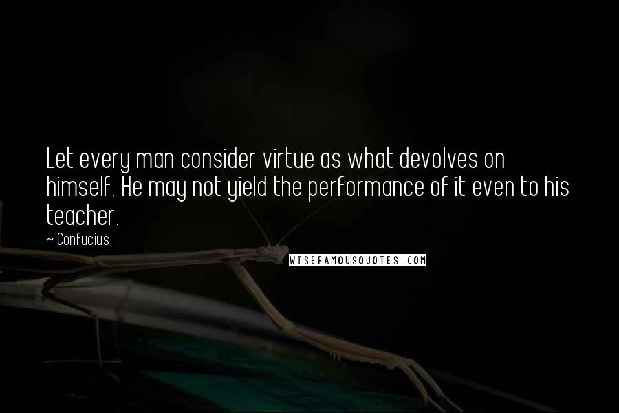 Confucius Quotes: Let every man consider virtue as what devolves on himself. He may not yield the performance of it even to his teacher.