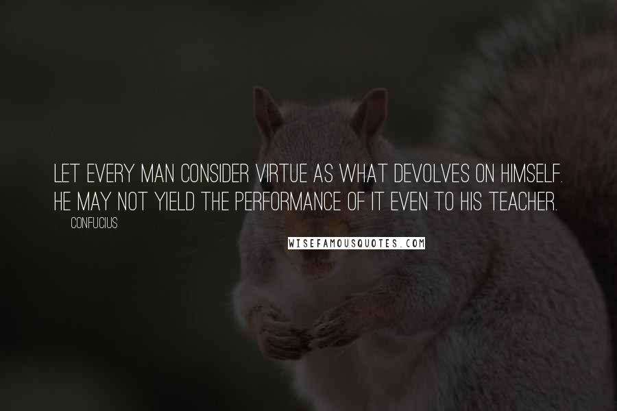 Confucius Quotes: Let every man consider virtue as what devolves on himself. He may not yield the performance of it even to his teacher.