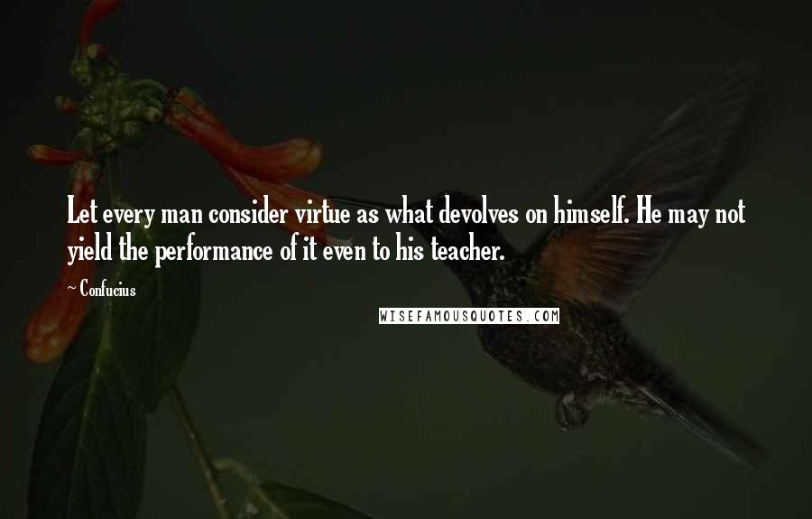 Confucius Quotes: Let every man consider virtue as what devolves on himself. He may not yield the performance of it even to his teacher.