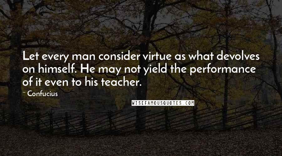 Confucius Quotes: Let every man consider virtue as what devolves on himself. He may not yield the performance of it even to his teacher.