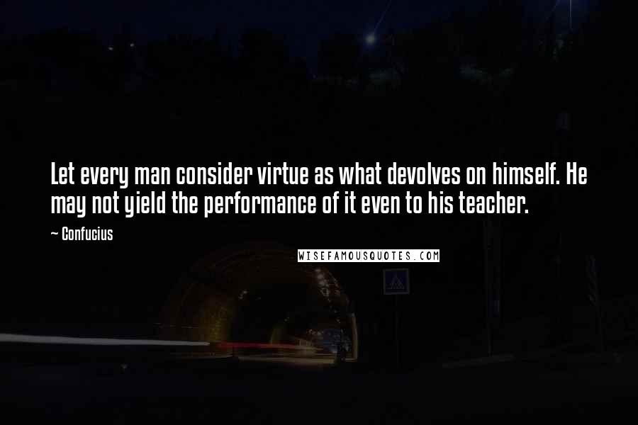 Confucius Quotes: Let every man consider virtue as what devolves on himself. He may not yield the performance of it even to his teacher.