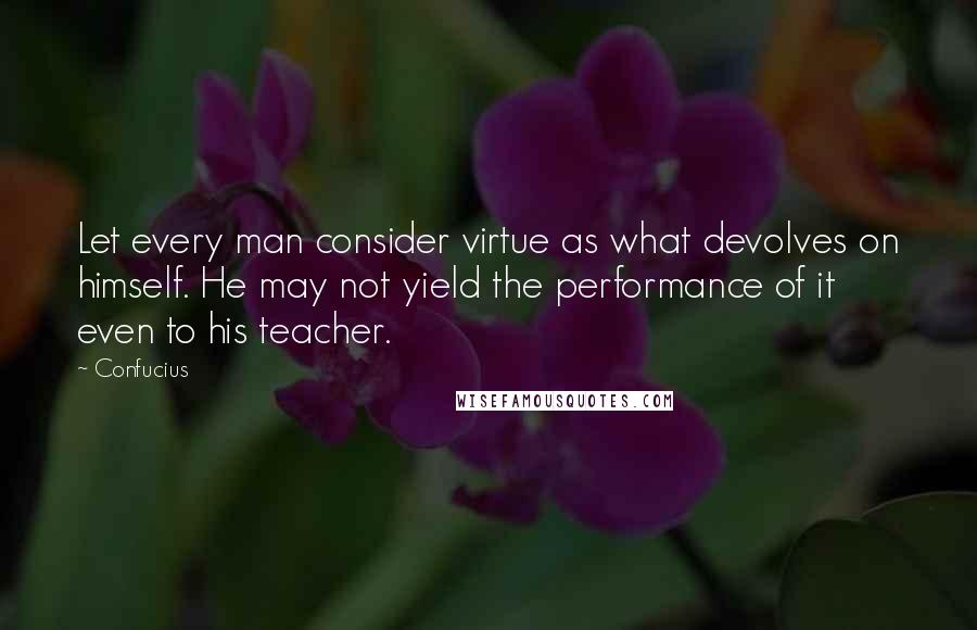 Confucius Quotes: Let every man consider virtue as what devolves on himself. He may not yield the performance of it even to his teacher.