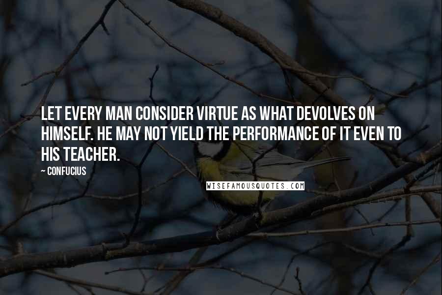 Confucius Quotes: Let every man consider virtue as what devolves on himself. He may not yield the performance of it even to his teacher.