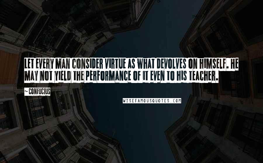 Confucius Quotes: Let every man consider virtue as what devolves on himself. He may not yield the performance of it even to his teacher.