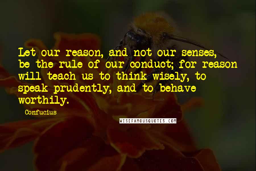 Confucius Quotes: Let our reason, and not our senses, be the rule of our conduct; for reason will teach us to think wisely, to speak prudently, and to behave worthily.