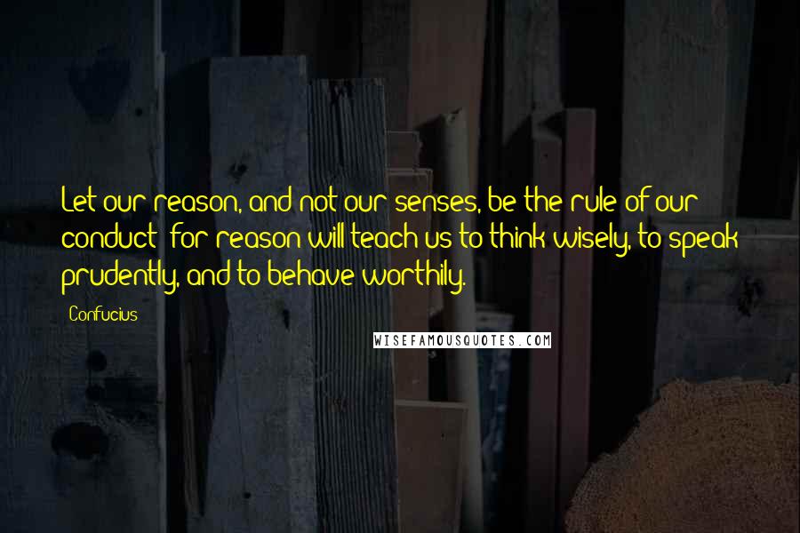 Confucius Quotes: Let our reason, and not our senses, be the rule of our conduct; for reason will teach us to think wisely, to speak prudently, and to behave worthily.