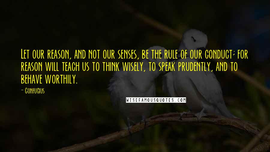 Confucius Quotes: Let our reason, and not our senses, be the rule of our conduct; for reason will teach us to think wisely, to speak prudently, and to behave worthily.