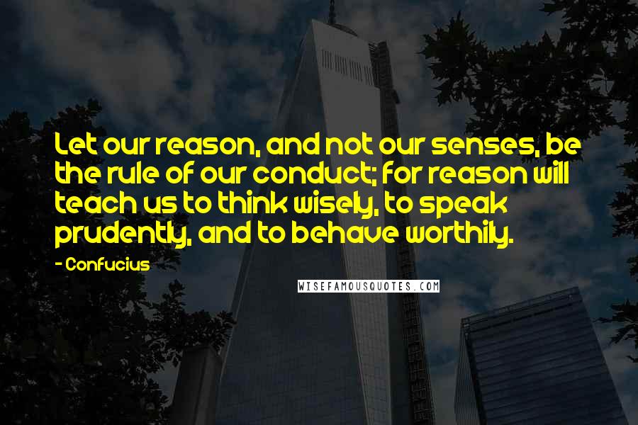 Confucius Quotes: Let our reason, and not our senses, be the rule of our conduct; for reason will teach us to think wisely, to speak prudently, and to behave worthily.