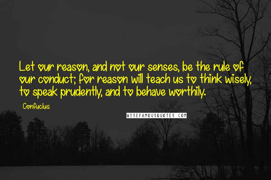 Confucius Quotes: Let our reason, and not our senses, be the rule of our conduct; for reason will teach us to think wisely, to speak prudently, and to behave worthily.