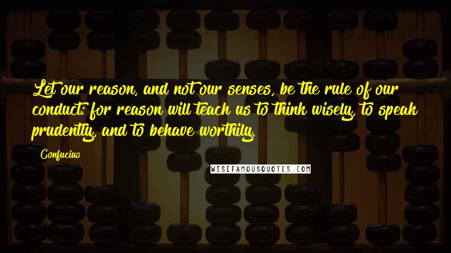 Confucius Quotes: Let our reason, and not our senses, be the rule of our conduct; for reason will teach us to think wisely, to speak prudently, and to behave worthily.