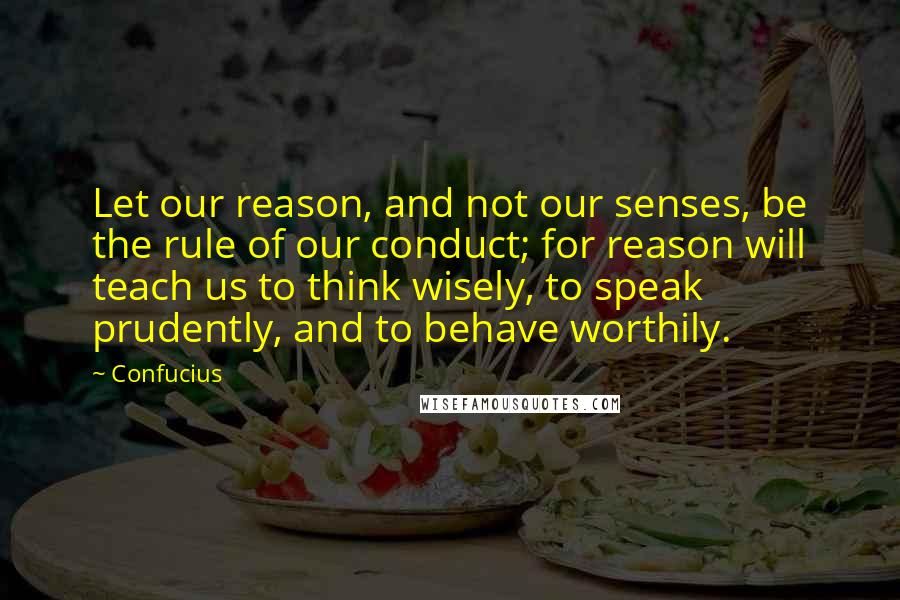 Confucius Quotes: Let our reason, and not our senses, be the rule of our conduct; for reason will teach us to think wisely, to speak prudently, and to behave worthily.