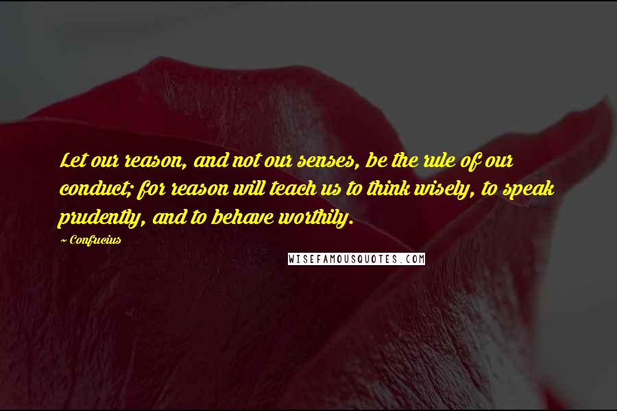 Confucius Quotes: Let our reason, and not our senses, be the rule of our conduct; for reason will teach us to think wisely, to speak prudently, and to behave worthily.