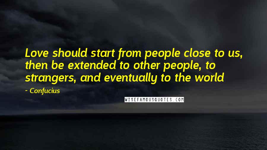 Confucius Quotes: Love should start from people close to us, then be extended to other people, to strangers, and eventually to the world