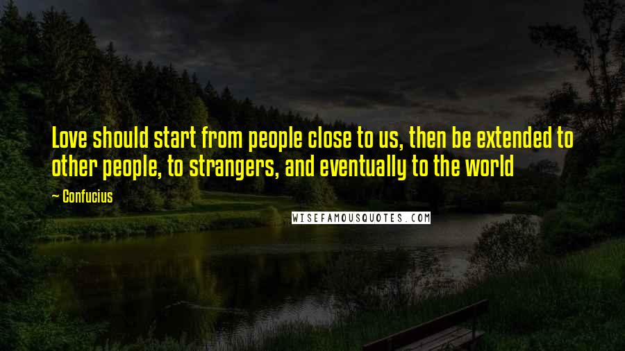 Confucius Quotes: Love should start from people close to us, then be extended to other people, to strangers, and eventually to the world
