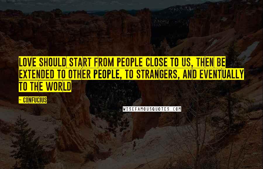 Confucius Quotes: Love should start from people close to us, then be extended to other people, to strangers, and eventually to the world