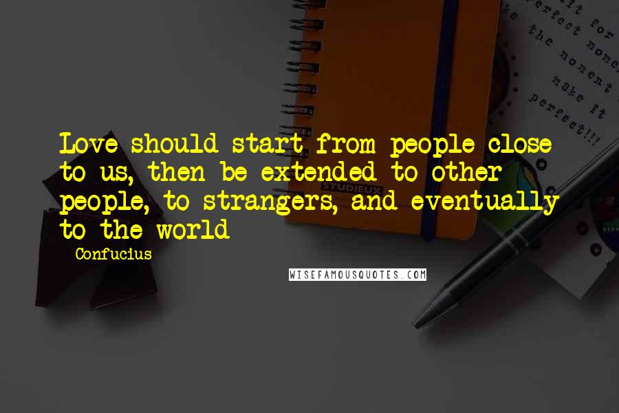 Confucius Quotes: Love should start from people close to us, then be extended to other people, to strangers, and eventually to the world