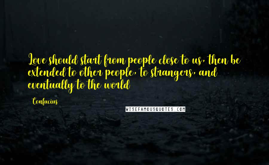 Confucius Quotes: Love should start from people close to us, then be extended to other people, to strangers, and eventually to the world