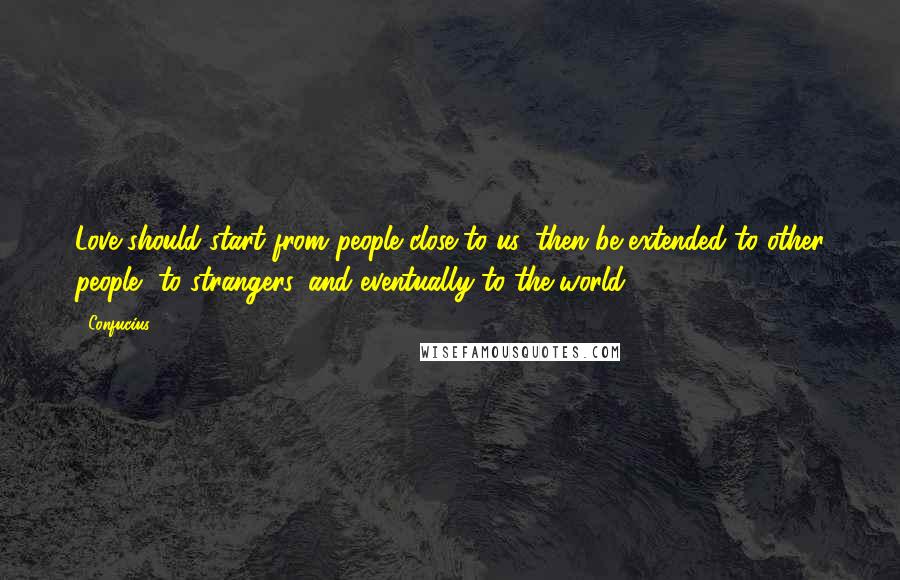 Confucius Quotes: Love should start from people close to us, then be extended to other people, to strangers, and eventually to the world