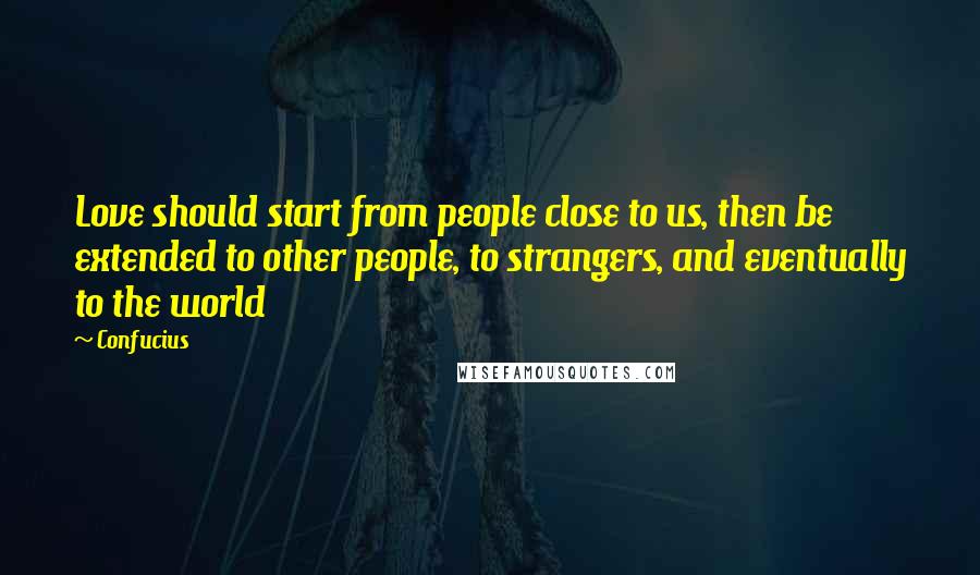 Confucius Quotes: Love should start from people close to us, then be extended to other people, to strangers, and eventually to the world