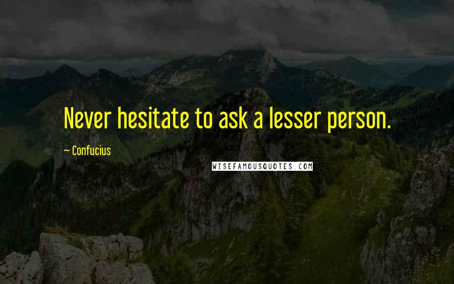 Confucius Quotes: Never hesitate to ask a lesser person.