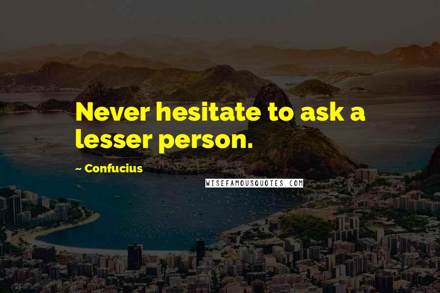 Confucius Quotes: Never hesitate to ask a lesser person.