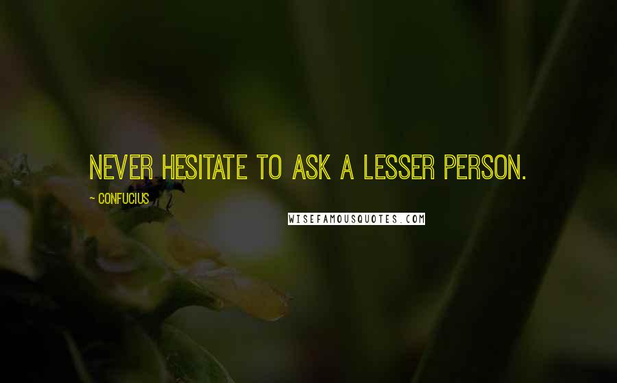 Confucius Quotes: Never hesitate to ask a lesser person.