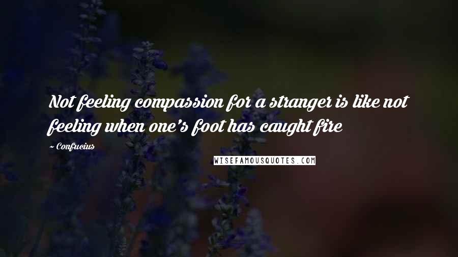 Confucius Quotes: Not feeling compassion for a stranger is like not feeling when one's foot has caught fire