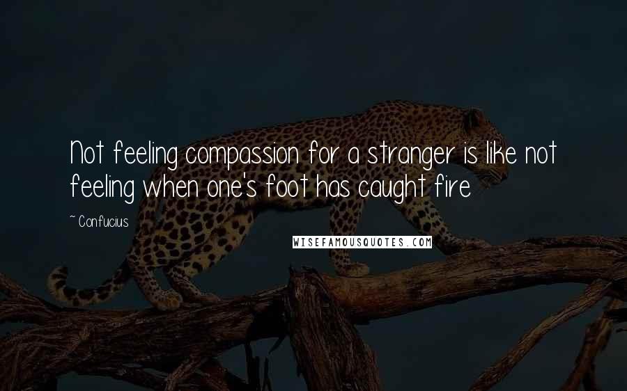 Confucius Quotes: Not feeling compassion for a stranger is like not feeling when one's foot has caught fire