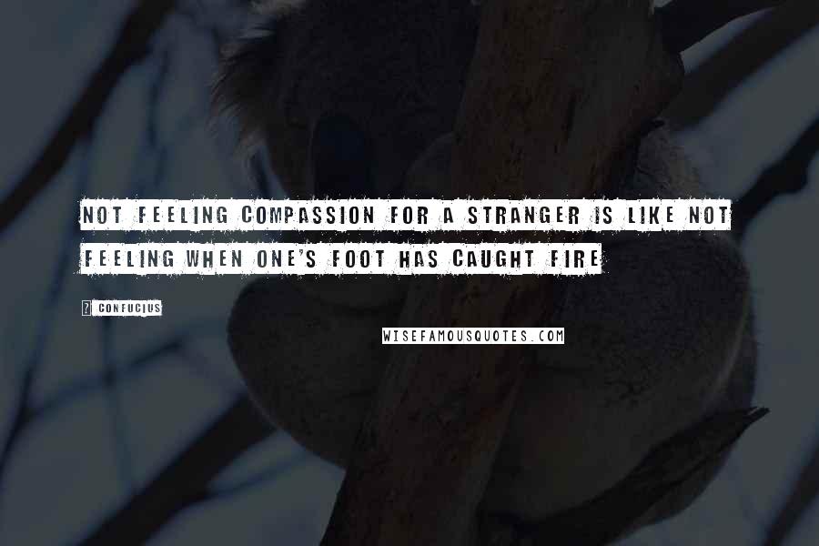 Confucius Quotes: Not feeling compassion for a stranger is like not feeling when one's foot has caught fire