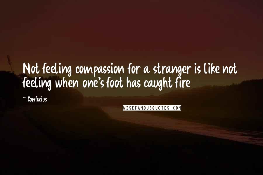 Confucius Quotes: Not feeling compassion for a stranger is like not feeling when one's foot has caught fire