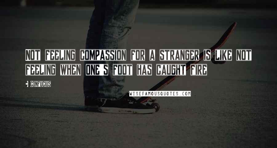 Confucius Quotes: Not feeling compassion for a stranger is like not feeling when one's foot has caught fire